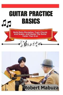 Guitar Practice Basics: Build Daily Discipline, Track Chords And Scales, And Master The Guitar Faster Than Ever - Robert Mabuza - cover