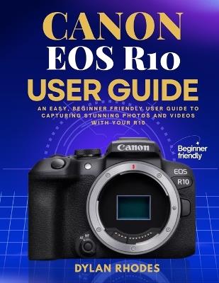 Canon EOS R10 User Guide: An Easy, Beginner friendly User Guide to Capturing Stunning Photos and Videos with Your R10 - Dylan Rhodes - cover