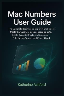 Mac Numbers User Guide: The Complete Beginner-to-Expert Handbook to Master Spreadsheet Design, Organize Data, Create Dynamic Charts, and Automate Calculations Across macOS and iCloud - Katherine Ashford - cover