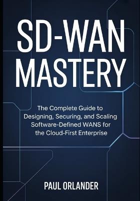 SD-WAN Mastery: The Complete Guide to Designing, Securing, and Scaling Software-Defined WANs for the Cloud-First Enterprise - Paul Orlander - cover