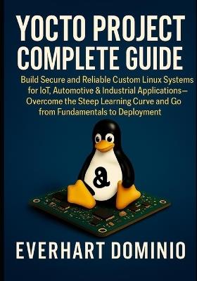 Yocto Project Complete Guide: Build Secure and Reliable Custom Linux Systems for IoT, Automotive & Industrial Applications - Overcome the Steep Learning Curve And Go From Fundamentals to Deployment - Everhart Dominion - cover