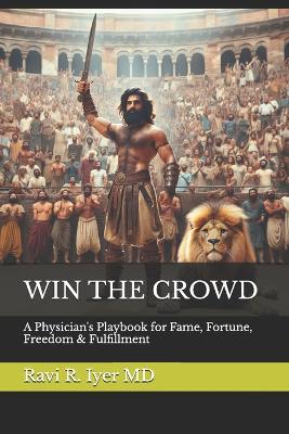 Win the Crowd: A Physician's Playbook for Fame, Fortune, Freedom & Fulfillment - Ravi R Iyer - cover