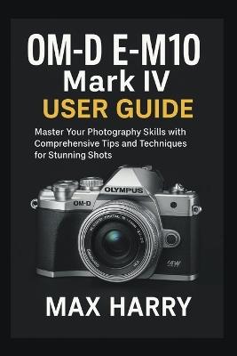 OM-D E-M10 Mark IV User Guide: Master Your Photography Skills with Comprehensive Tips and Techniques for Stunning Shots - Max Harry - cover