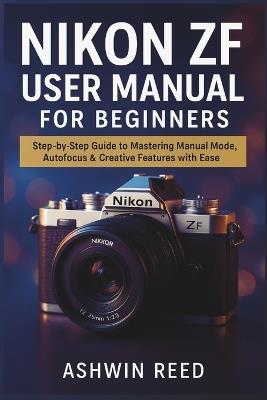 Nikon ZF User Manual for Beginners: Step-by-Step Guide to Mastering Manual Mode, Autofocus & Creative Features with Ease - Ashwin Reed - cover