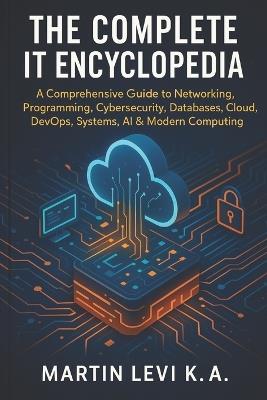 The Complete It Encyclopedia: A Comprehensive Guide to Networking, Pro-gramming, Cybersecurity, Databases, Cloud, DevOps, Systems, AI & Modern Computing - Martin Levi K a - cover