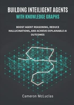 Building Intelligent Agents with Knowledge Graphs: Boost Agent Reasoning, Reduce Hallucinations, and Achieve Explainable AI Outcomes - Cameron McLucas - cover