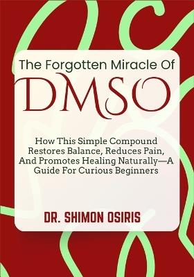 The Forgotten Miracle of Dmso: How This Simple Compound Restores Balance, Reduces Pain, And Promotes Healing Naturally-A Guide For Curious Beginners - Shimon Osiris - cover