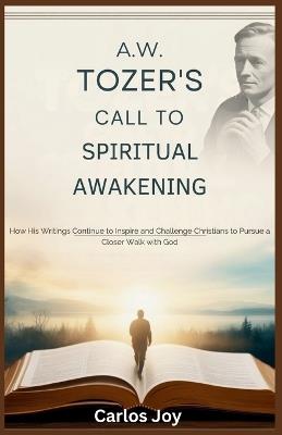 A.W. Tozer's Call to Spiritual Awakening: How His Writings Continue to Inspire and Challenge Christians to Pursue a Closer Walk with God - Carlos Joy - cover