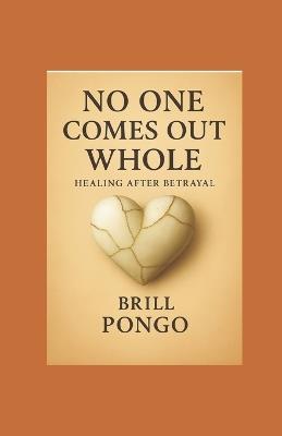 "No One Comes Out Whole - Healing After Betrayal": A friend's guide through heartbreak, healing, and the rediscovery of self. - Brill Pongo - cover
