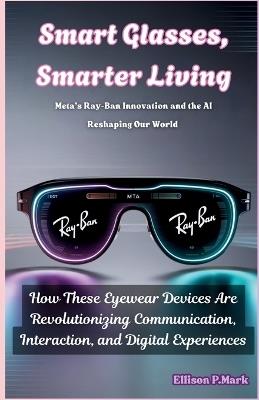 Smart Glasses, Smarter Living: Meta's Ray-Ban Innovation and the AI Reshaping Our World: How These Eyewear Devices Are Revolutionizing Communication, Interaction, and Digital Experiences - Ellison P Mark - cover