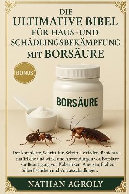 Die ultimative Bibel für Haus- und Schädlingsbekämpfung mit Borsäure: Die vollständige Schritt-für-Schritt-Anleitung für die sichere, natürliche und effektive Anwendung von Borsäure; bewährte Methoden zur Bekämpfung....Haustiere und Ihrer Wohnumgebung. - Nathan Agroly - cover