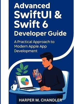 Advanced SwiftUI & Swift 6 Developer Guide: A Practical Approach to Modern Apple App Development - Harper M Chandler - cover