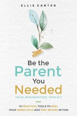 Be the Parent You Needed: Your Reparenting Toolkit: 10 Practical Tools to Heal Your Inner Child and Feel Secure Within - Ellis Carter - cover