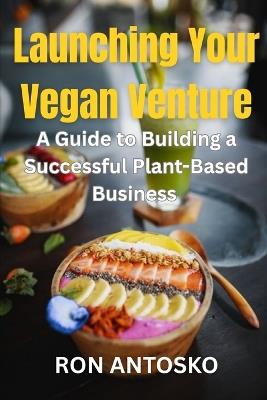 Launching Your Vegan Venture: A Guide to Building a Successful Plant-Based Business - Ron Antosko - cover