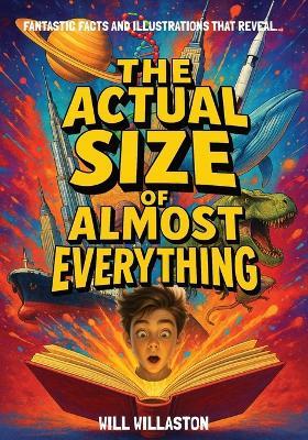 The Actual Size Of Almost Everything: Mind-Blowing Size Illustrations and Hundreds of Facts That Will Change How You See the World and Beyond - Will Willaston - cover