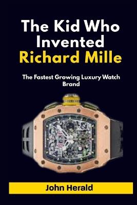 The Kid Who Invented Richard Mille: The Fastest Growing Luxury Watch Brand - John Herald - cover