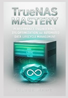 TrueNAS Mastery: Performance Engineering, ZFS Optimization, and Automated Data Lifecycle Management: Optimizing ARC/L2ARC/SLOG, replication pipelines, snapshot automation, and throughput in OpenZFS - Silver Hawk - cover