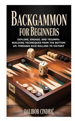 Backgammon for Beginners: Explore, Engage, and Triumph; Building Techniques from the Bottom Up; Through Dice Rolling to Victory - Dalibor Cindric - cover