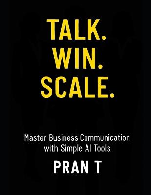 Talk. Win. Scale.: Master Business Communication with Simple AI Tools - Pran T - cover