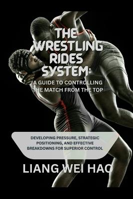 The Wrestling Rides System: A Guide to Controlling the Match from the Top: Developing Pressure, Strategic Positioning, and Effective Breakdowns for Superior Control - Liang Wei Hao - cover