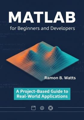 MATLAB for Beginners and Developers: A Project-Based Guide to Real-World Applications - Ramon B Watts - cover