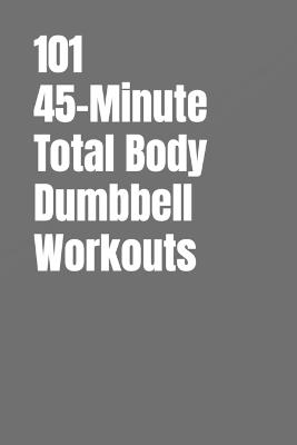 101 45-Minute Total Body Dumbbell Workouts: Build Muscle, Burn Fat, and Transform Your Body in Just 45 Minutes a Day - Dominique Myers,Erik Myers - cover