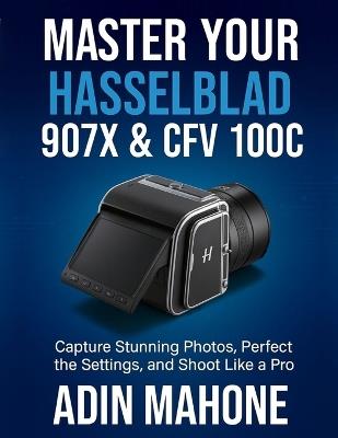 Master Your Hasselblad 907X & CFV 100C: Capture Stunning Photos, Perfect the Settings, and Shoot Like a Pro - Adin Mahone - cover
