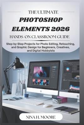 The Ultimate Photoshop Elements 2026 Hands-On Classroom Guide: Step-by-Step Projects for Photo Editing, Retouching, and Graphic Design for Beginners, Creatives, and Digital Hobbyists - Nina H Moore - cover