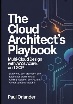 The Cloud Architect's Playbook: Multi-Cloud Design with AWS, Azure, and GCP: Blueprints, best practices, and automation workflows for building scalable, secure, and vendor-agnostic systems. - Paul Orlander - cover