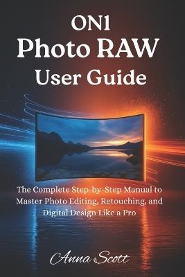 ON1 Photo RAW User Guide: The Complete Step-by-Step Manual to Master Photo Editing, Retouching, and Digital Design Like a Pro - Anna Scott - cover