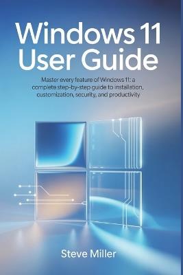 Windows 11 User Guide: Master Every Feature of Windows 11: A Complete Step-by-Step Guide to Installation, Customization, Security, and Productivity - Steve Miller - cover