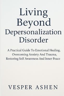 Living Beyond Depersonalization Disorder: A Practical Guide To Emotional Healing, Overcoming Anxiety And Trauma, Restoring Self Awareness And Inner Peace - Vesper Ashen - cover