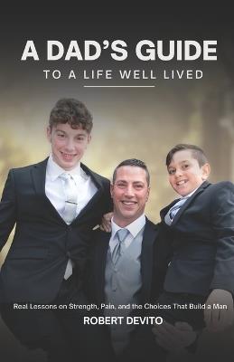 A Dad's Guide to a Life Well Lived: Real Lessons on Strength, Pain, and the Choices That Build a Man - Robert J DeVito - cover