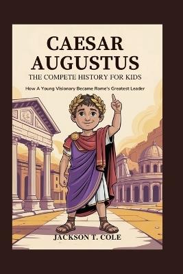 Caesar Augustus: The Complete History for Kids: How a Young Visionary Became Rome's Greatest Leader - Jackson T Cole - cover