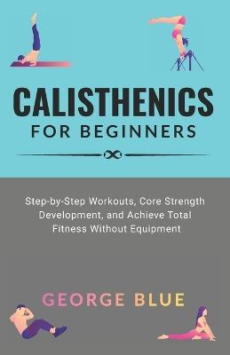 Calisthenics for beginners: Step-by-Step Workouts, Core Strength Development, and Achieve Total Fitness Without Equipment - George Blue - cover