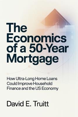The Economics of a 50-Year Mortgage: How Ultra-Long Home Loans Could Improve Household Finance and the US Economy - David E Truitt - cover