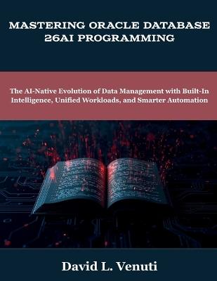 Mastering Oracle Database 26ai Programming: The AI-Native Evolution of Data Management with Built-In Intelligence, Unified Workloads, and Smarter Automation - David L Venuti - cover