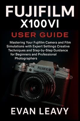 Fujifilm X100VI USER GUIDE: Mastering Your Fujifilm Camera and Film Simulations with Expert Settings Creative Techniques and Step-by-Step Guidance for Beginners and Professional Photographers - Evan Leavy - cover