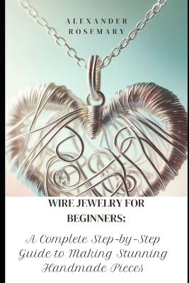 Wire Jewelry for Beginners: A Complete Step-by-Step Guide to Making Stunning Handmade Pieces - Alexander Rosemary - cover