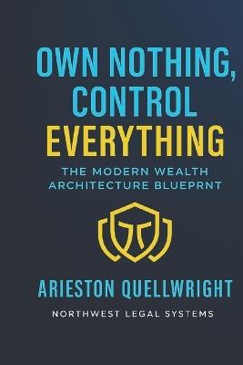 Own Nothing, Control Everything: The Modern Wealth Architecture Blueprint for Asset Protection, Trust Structuring, and Generational Control - Arieston Quellwright - cover