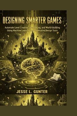 Designing Smarter Games: Automate Level Creation, Storytelling, and World-Building Using Machine Learning and Generative Design Tools - Jesse L Gunter - cover