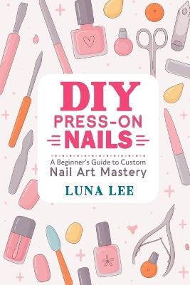 DIY Press-On Nails: A Beginner's Guide to Custom Nail Art Mastery - Luna Lee - cover