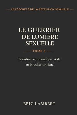 Les Secrets de la Rétention Séminale - Tome 5 - Le Guerrier de Lumière Sexuelle: Transforme ton énergie vitale en bouclier spirituel - Eric Lambert - cover