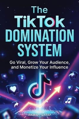 The TikTok Domination System: Go Viral, Grow Your Audience, and Monetize Your Influence: Proven Strategies for Maximum Visibility, Audience Loyalty, and Multiple Streams of Creator Income - Anshul Saraf - cover