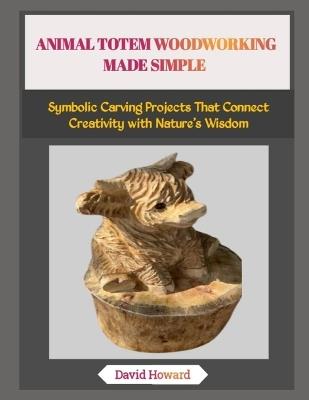 Animal Totem Woodworking Made Simple: Symbolic Carving Projects That Connect Creativity with Nature's Wisdom - David Howard - cover