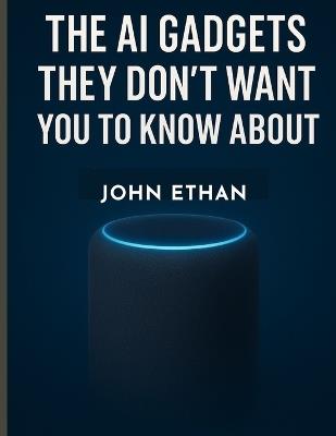 The AI Gadgets They Don't Want You to Know About: How Artificial Intelligence Quietly Invaded Your Pockets, Homes, and Habits - John Ethan - cover