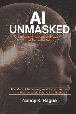AI Unmasked Revealing the Code and Power That Shape Our Future: The Moral Challenges, Workforce Realities, and Hidden Work Behind Intelligence - Nancy K Hague - cover