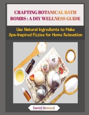 Crafting Botanical Bath Bombs: A DIY WELLNESS GUIDE: Use Natural Ingredients to Make Spa-Inspired Fizzies for Home Relaxation - David Howard - cover