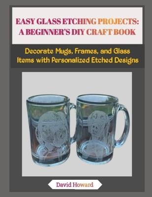 Easy Glass Etching Projects: A BEGINNER'S DIY CRAFT BOOK: Decorate Mugs, Frames, and Glass Items with Personalized Etched Designs - David Howard - cover