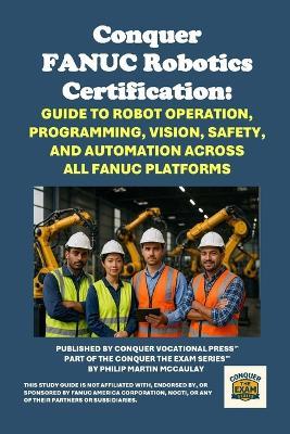 Conquer FANUC Robotics Certification: Guide to Robot Operation, Programming, Vision, Safety, and Automation Across All FANUC Platforms - Philip Martin McCaulay - cover
